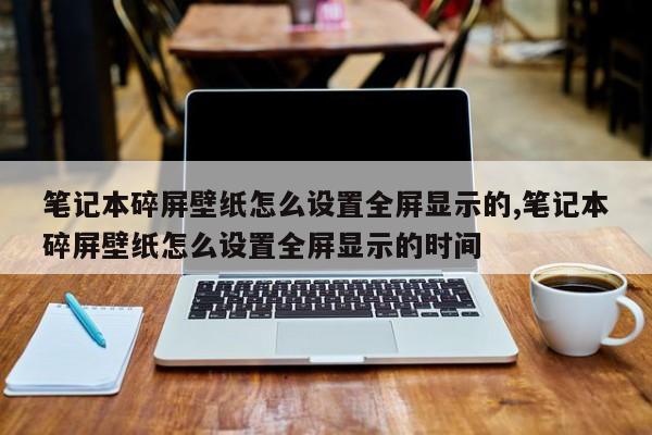 笔记本碎屏壁纸怎么设置全屏显示的,笔记本碎屏壁纸怎么设置全屏显示的时间