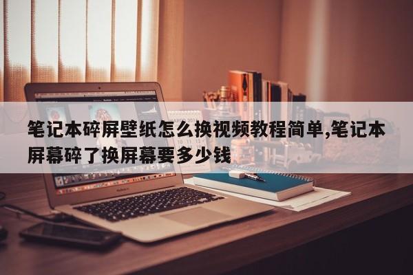 笔记本碎屏壁纸怎么换视频教程简单,笔记本屏幕碎了换屏幕要多少钱